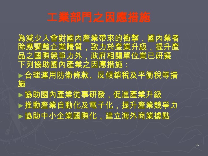  業部門之因應措施 為減少入會對國內產業帶來的衝擊，國內業者 除應調整企業體質，致力於產業升級，提升產 品之國際競爭力外，政府相關單位業已研擬 下列協助國內產業之因應措施： ►合理運用防衛條款、反傾銷稅及平衡稅等措 施 ►協助國內產業從事研發，促進產業升級 ►推動產業自動化及電子化，提升產業競爭力 ►協助中小企業國際化，建立海外商業據點 99 