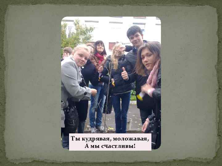 Ты кудрявая, моложавая, А мы счастливы! 