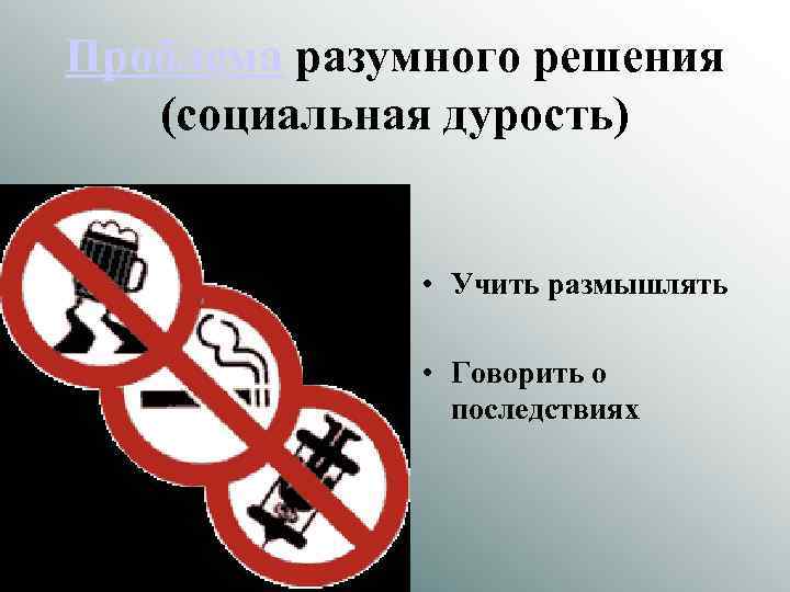 Проблема разумного решения (социальная дурость) • Учить размышлять • Говорить о последствиях 