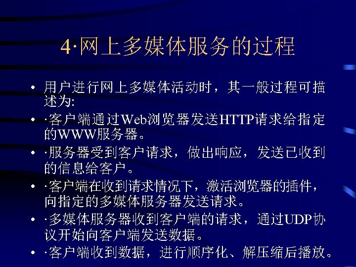 4·网上多媒体服务的过程 • 用户进行网上多媒体活动时，其一般过程可描 述为: • ·客户端通过Web浏览器发送HTTP请求给指定 的WWW服务器。 • ·服务器受到客户请求，做出响应，发送已收到 的信息给客户。 • ·客户端在收到请求情况下，激活浏览器的插件， 向指定的多媒体服务器发送请求。 •