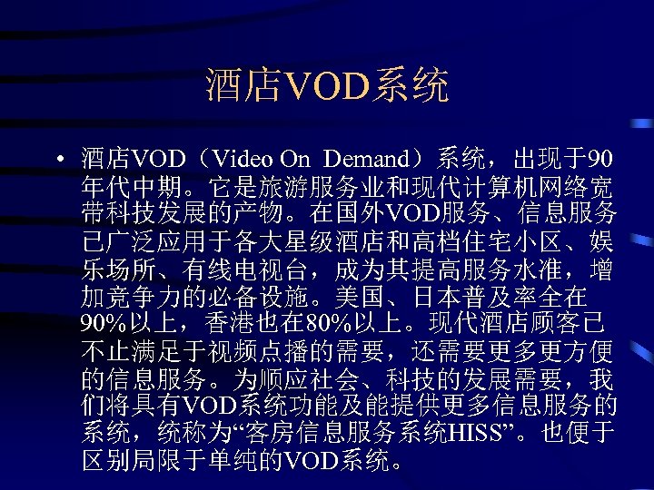 酒店VOD系统 • 酒店VOD（Video On Demand）系统，出现于90 年代中期。它是旅游服务业和现代计算机网络宽 带科技发展的产物。在国外VOD服务、信息服务 已广泛应用于各大星级酒店和高档住宅小区、娱 乐场所、有线电视台，成为其提高服务水准，增 加竞争力的必备设施。美国、日本普及率全在 90%以上，香港也在 80%以上。现代酒店顾客已 不止满足于视频点播的需要，还需要更多更方便 的信息服务。为顺应社会、科技的发展需要，我