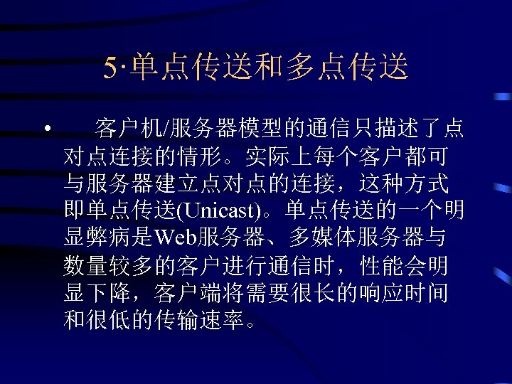 5·单点传送和多点传送 • 客户机/服务器模型的通信只描述了点 对点连接的情形。实际上每个客户都可 与服务器建立点对点的连接，这种方式 即单点传送(Unicast)。单点传送的一个明 显弊病是Web服务器、多媒体服务器与 数量较多的客户进行通信时，性能会明 显下降，客户端将需要很长的响应时间 和很低的传输速率。 