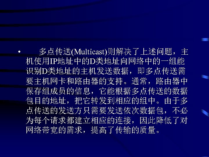  • 多点传送(Multicast)则解决了上述问题，主 机使用IP地址中的D类地址向网络中的一组能 识别D类地址的主机发送数据，即多点传送需 要主机网卡和路由器的支持。通常，路由器中 保存组成员的信息，它能根据多点传送的数据 包目的地址，把它转发到相应的组中。由于多 点传送的发送方只需要发送依次数据包，不必 为每个请求都建立相应的连接，因此降低了对 网络带宽的需求，提高了传输的质量。 