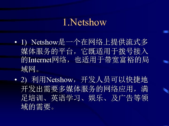1. Netshow • 1) Netshow是一个在网络上提供流式多 媒体服务的平台，它既适用于拨号接入 的Internet网络，也适用于带宽富裕的局 域网。 • 2) 利用Netshow，开发人员可以快捷地 开发出需要多媒体服务的网络应用，满 足培训、英语学习、娱乐、及广告等领 域的需要。