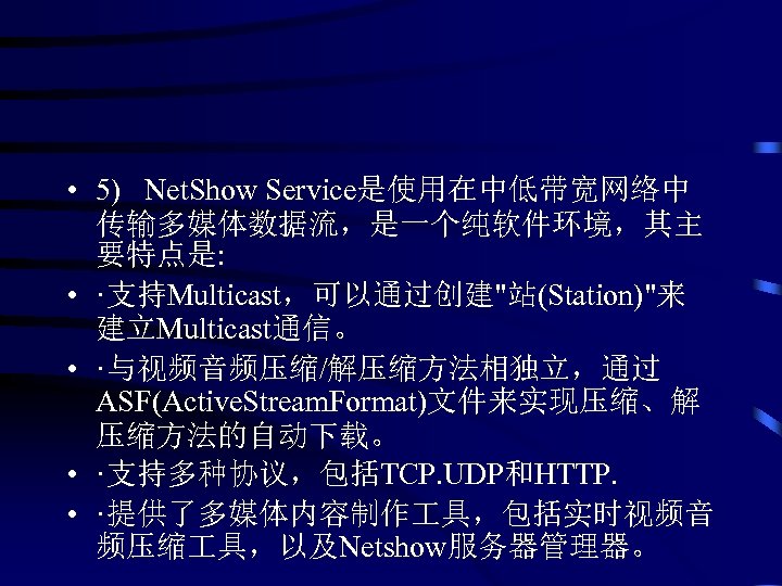  • 5) Net. Show Service是使用在中低带宽网络中 传输多媒体数据流，是一个纯软件环境，其主 要特点是: • ·支持Multicast，可以通过创建"站(Station)"来 建立Multicast通信。 • ·与视频音频压缩/解压缩方法相独立，通过 ASF(Active.