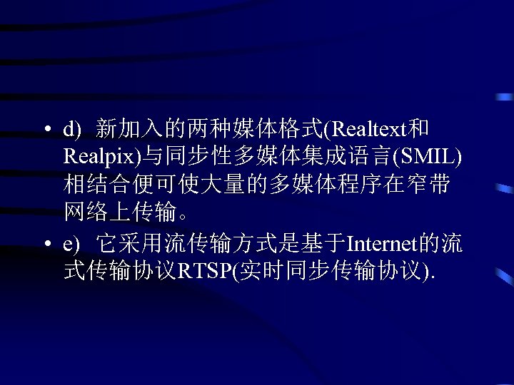  • d) 新加入的两种媒体格式(Realtext和 Realpix)与同步性多媒体集成语言(SMIL) 相结合便可使大量的多媒体程序在窄带 网络上传输。 • e) 它采用流传输方式是基于Internet的流 式传输协议RTSP(实时同步传输协议). 