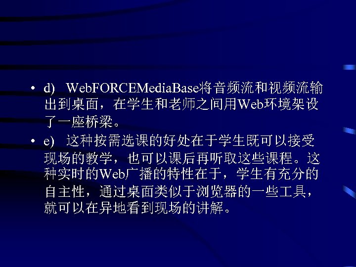  • d) Web. FORCEMedia. Base将音频流和视频流输 出到桌面，在学生和老师之间用Web环境架设 了一座桥梁。 • e) 这种按需选课的好处在于学生既可以接受 现场的教学，也可以课后再听取这些课程。这 种实时的Web广播的特性在于，学生有充分的 自主性，通过桌面类似于浏览器的一些