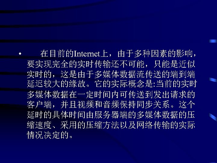  • 在目前的Internet上，由于多种因素的影响， 要实现完全的实时传输还不可能，只能是近似 实时的，这是由于多媒体数据流传送的端到端 延迟较大的缘故。它的实际概念是: 当前的实时 多媒体数据在一定时间内可传送到发出请求的 客户端，并且视频和音频保持同步关系。这个 延时的具体时间由服务器端的多媒体数据的压 缩速度、采用的压缩方法以及网络传输的实际 情况决定的。 