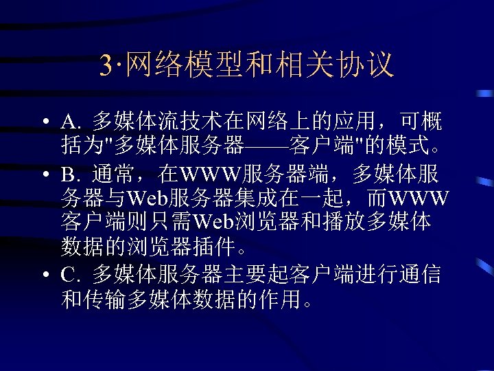 3·网络模型和相关协议 • A. 多媒体流技术在网络上的应用，可概 括为"多媒体服务器——客户端"的模式。 • B. 通常，在WWW服务器端，多媒体服 务器与Web服务器集成在一起，而WWW 客户端则只需Web浏览器和播放多媒体 数据的浏览器插件。 • C. 多媒体服务器主要起客户端进行通信