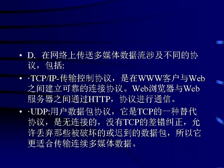  • D. 在网络上传送多媒体数据流涉及不同的协 议，包括: • ·TCP/IP-传输控制协议，是在WWW客户与Web 之间建立可靠的连接协议。Web浏览器与Web 服务器之间通过HTTP，协议进行通信。 • ·UDP: 用户数据包协议，它是TCP的一种替代 协议，是无连接的，没有TCP的差错纠正，允 许丢弃那些被破坏的或迟到的数据包，所以它
