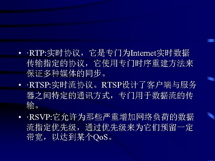  • ·RTP: 实时协议，它是专门为Internet实时数据 传输指定的协议，它使用专门时序重建方法来 保证多种媒体的同步。 • ·RTSP: 实时流协议。RTSP设计了客户端与服务 器之间特定的通讯方式，专门用于数据流的传 输。 • ·RSVP: 它允许为那些严重增加网络负荷的数据