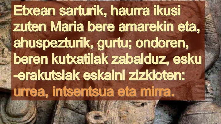 Etxean sarturik, haurra ikusi zuten Maria bere amarekin eta, ahuspezturik, gurtu; ondoren, beren kutxatilak