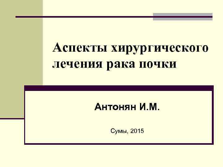 Аспекты хирургического лечения рака почки Антонян И. М. Сумы, 2015 