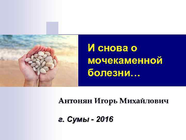 И снова о мочекаменной болезни… Антонян Игорь Михайлович г. Сумы - 2016 