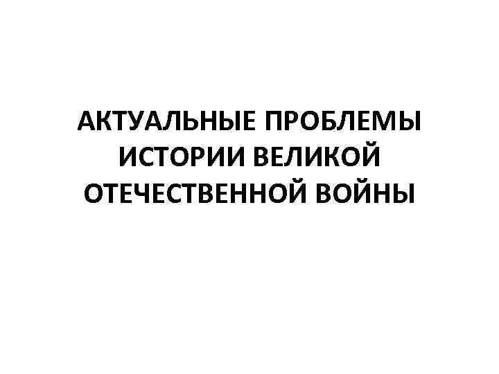 АКТУАЛЬНЫЕ ПРОБЛЕМЫ ИСТОРИИ ВЕЛИКОЙ ОТЕЧЕСТВЕННОЙ ВОЙНЫ 