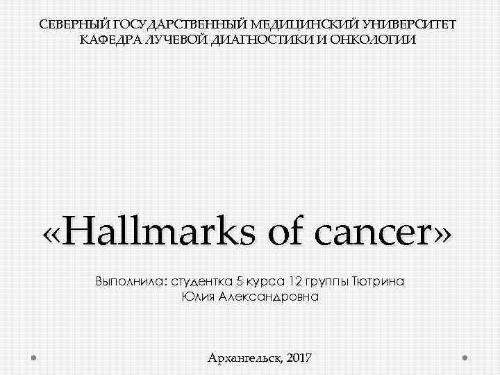 СЕВЕРНЫЙ ГОСУДАРСТВЕННЫЙ МЕДИЦИНСКИЙ УНИВЕРСИТЕТ КАФЕДРА ЛУЧЕВОЙ ДИАГНОСТИКИ И ОНКОЛОГИИ «Hallmarks of cancer» Выполнила: студентка