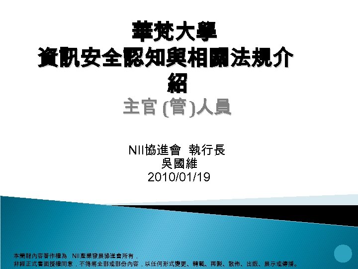 華梵大學 資訊安全認知與相關法規介 紹 主官 (管 )人員 NII協進會 執行長 吳國維 2010/01/19 本簡報內容著作權為 NII產業發展協進會所有， 非經正式書面授權同意，不得將全部或部份內容，以任何形式變更、轉載、再製、散佈、出版、展示或傳播。 