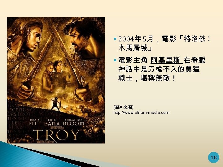 § 2004年 5月，電影「特洛依︰ 木馬屠城」 § 電影主角 阿基里斯 在希臘 神話中是刀槍不入的勇猛 戰士，堪稱無敵！ (圖片來源) http: //www. atrium-media.