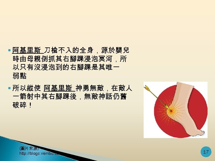 § 阿基里斯 刀槍不入的全身，源於嬰兒 時由母親倒抓其右腳踝浸泡冥河，所 以只有沒浸泡到的右腳踝是其唯一 弱點 § 所以縱使 阿基里斯 神勇無敵，在敵人 一箭射中其右腳踝後，無敵神話仍舊 破碎！ (圖片來源) http: