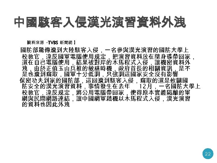 中國駭客入侵漢光演習資料外洩 【 資料來源 -TVBS 新聞網 】 國防部驚傳遭到大陸駭客入侵，一名參與漢光演習的國防大學上 校教官，違反國軍電腦使用規定，把演習資料放在隨身碟帶回家， 還在自己電腦使用，結果被對岸的木馬程式入侵，讓機密資料外 洩，由於正值玉山兵推的敏感時機，政府首長的相關資訊，是不 是也遭到竊取，國軍十分低調，只強調這國家安全沒有影響 保密功夫到家的國防部，這回遭到駭客入侵，竊取的還是攸關國 防安全的漢光演習資料，事情發生在去年 12月，一名國防大學上