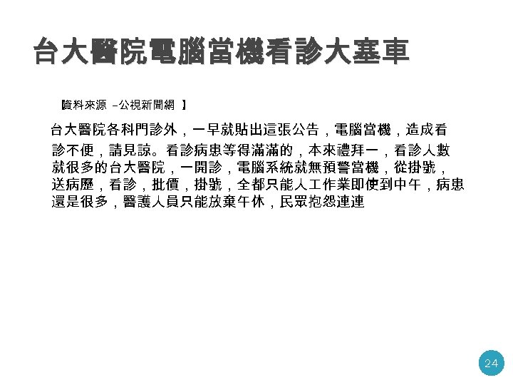 台大醫院電腦當機看診大塞車 【 資料來源 -公視新聞網 】 台大醫院各科門診外，一早就貼出這張公告，電腦當機，造成看 診不便，請見諒。看診病患等得滿滿的，本來禮拜一，看診人數 就很多的台大醫院，一開診，電腦系統就無預警當機，從掛號， 送病歷，看診，批價，掛號，全都只能人 作業即使到中午，病患 還是很多，醫護人員只能放棄午休，民眾抱怨連連 24 