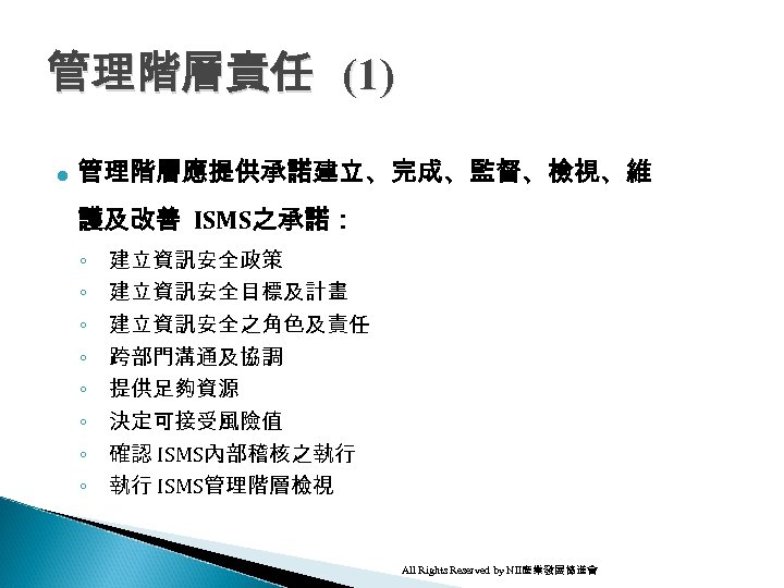 管理階層責任 (1) l 管理階層應提供承諾建立、完成、監督、檢視、維 護及改善 ISMS之承諾： ◦ ◦ ◦ ◦ 建立資訊安全政策 建立資訊安全目標及計畫 建立資訊安全之角色及責任 跨部門溝通及協調