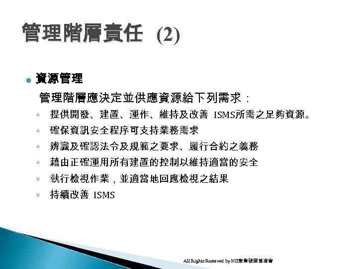 管理階層責任 (2) l 資源管理 管理階層應決定並供應資源給下列需求： ◦ 提供開發、建置、運作、維持及改善 ISMS所需之足夠資源。 ◦ 確保資訊安全程序可支持業務需求 ◦ 辨識及確認法令及規範之要求、履行合約之義務 ◦ 藉由正確運用所有建置的控制以維持適當的安全