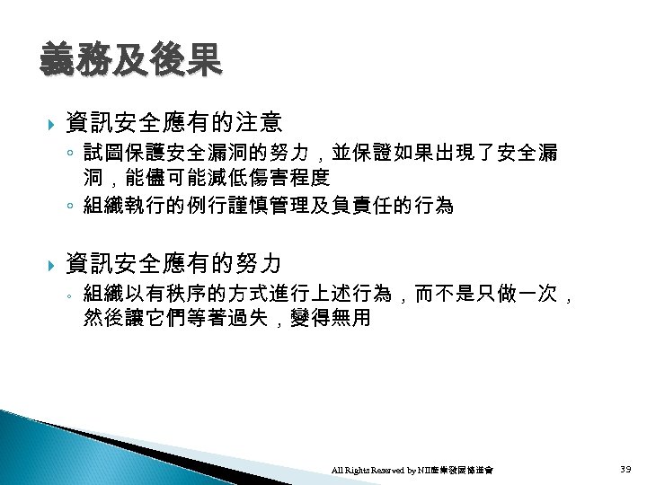 義務及後果 資訊安全應有的注意 ◦ 試圖保護安全漏洞的努力，並保證如果出現了安全漏 洞，能儘可能減低傷害程度 ◦ 組織執行的例行謹慎管理及負責任的行為 資訊安全應有的努力 ◦ 組織以有秩序的方式進行上述行為，而不是只做一次， 然後讓它們等著過失，變得無用 All Rights Reserved