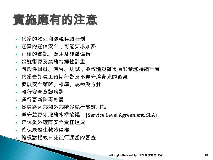 實施應有的注意 適當的物理和邏輯存取控制 適當的通信安全，可能要求加密 正確的資訊、應用及硬體備份 災難復原及業務持續性計畫 階段性回顧、演習、測試，並改進災難復原和業務持續計畫 適當告知員 預期行為及不遵守將帶來的後果 發展安全策略、標準、規範與方針 執行安全意識培訓 運行更新防毒軟體 從網路內部和外部階段執行滲透測試 遵守並更新服務水準協議 (Service