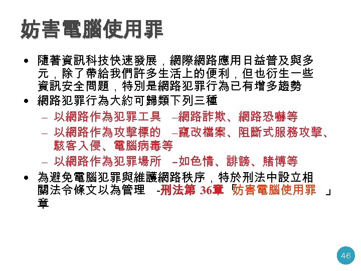 妨害電腦使用罪 • 隨著資訊科技快速發展，網際網路應用日益普及與多 元，除了帶給我們許多生活上的便利，但也衍生一些 資訊安全問題，特別是網路犯罪行為已有增多趨勢 • 網路犯罪行為大約可歸類下列三種 – 以網路作為犯罪 具 –網路詐欺、網路恐嚇等 – 以網路作為攻擊標的 –竄改檔案、阻斷式服務攻擊、