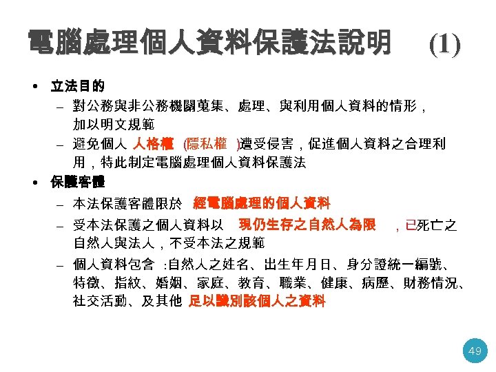 電腦處理個人資料保護法說明 (1) • 立法目的 – 對公務與非公務機關蒐集、處理、與利用個人資料的情形， 加以明文規範 – 避免個人 人格權 （ 隱私權 ） 遭受侵害，促進個人資料之合理利