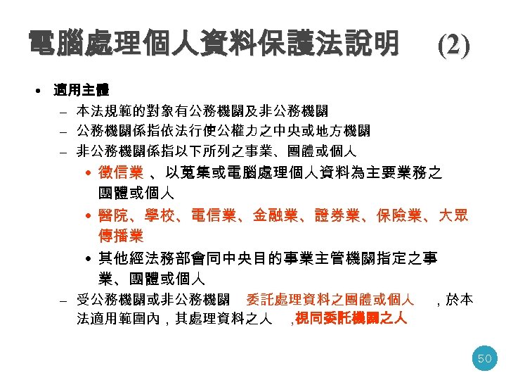 電腦處理個人資料保護法說明 (2) • 適用主體 – 本法規範的對象有公務機關及非公務機關 – 公務機關係指依法行使公權力之中央或地方機關 – 非公務機關係指以下所列之事業、團體或個人 • 徵信業 、以蒐集或電腦處理個人資料為主要業務之 團體或個人