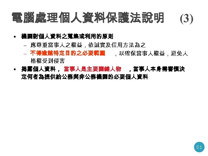 電腦處理個人資料保護法說明 (3) • 機關對個人資料之蒐集或利用的原則 – 應尊重當事人之權益，依誠實及信用方法為之 – 不得逾越特定目的之必要範圍 ，以確保當事人權益，避免人 格權受到侵害 • 揭露個人資料， 當事人是主要關鍵人物 ，當事人本身需審慎決