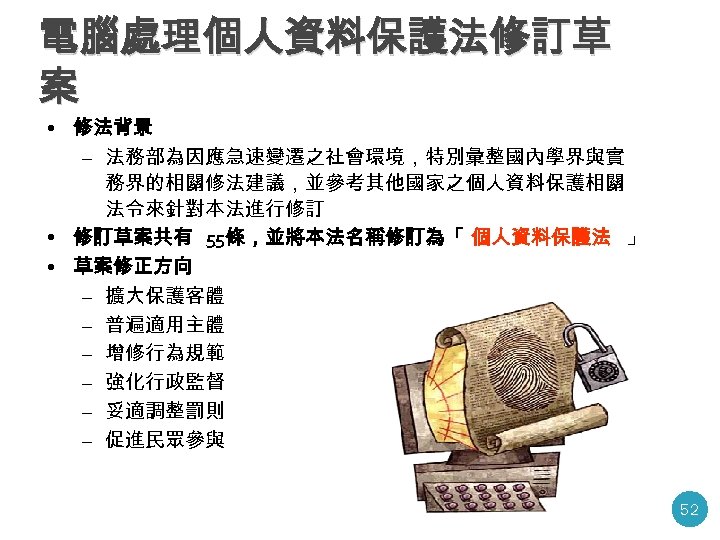 電腦處理個人資料保護法修訂草 案 • 修法背景 – 法務部為因應急速變遷之社會環境，特別彙整國內學界與實 務界的相關修法建議，並參考其他國家之個人資料保護相關 法令來針對本法進行修訂 • 修訂草案共有 55條，並將本法名稱修訂為「 個人資料保護法 」 •