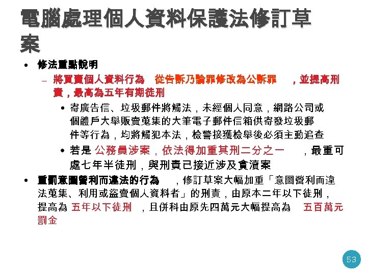 電腦處理個人資料保護法修訂草 案 • 修法重點說明 – 將買賣個人資料行為 從告訴乃論罪修改為公訴罪 ，並提高刑 責，最高為五年有期徒刑 • 寄廣告信、垃圾郵件將觸法，未經個人同意，網路公司或 個體戶大舉販賣蒐集的大筆電子郵件信箱供寄發垃圾郵 件等行為，均將觸犯本法，檢警接獲檢舉後必須主動追查 •