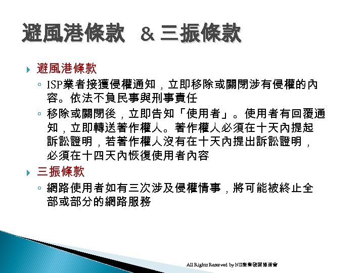 避風港條款 & 三振條款 避風港條款 ◦ ISP業者接獲侵權通知，立即移除或關閉涉有侵權的內 容。依法不負民事與刑事責任 ◦ 移除或關閉後，立即告知「使用者」。使用者有回覆通 知，立即轉送著作權人。著作權人必須在十天內提起 訴訟證明，若著作權人沒有在十天內提出訴訟證明， 必須在十四天內恢復使用者內容 三振條款 ◦