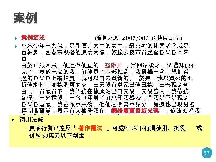 案例 案例描述 (資料來源 : 2007/08/18 蘋果日報 ) 小米今年十九歲，是剛要升大二的女生，最喜歡的休閒活動就是 看韓劇，因為電視播的進度太慢，乾脆去夜市買整套ＤＶＤ回來 看 由於正版太貴，便選擇便宜的 盜版片 ，買回家後才一個禮拜便看 完了，意猶未盡的我，前後買了六部韓劇，我靈機一動，想把看