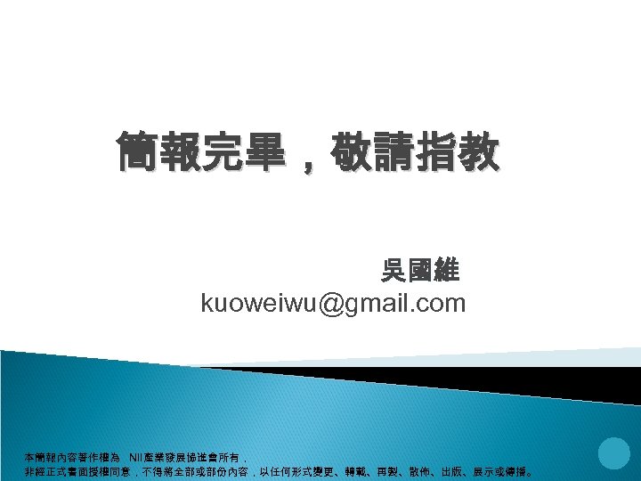 簡報完畢，敬請指教 吳國維 kuoweiwu@gmail. com 本簡報內容著作權為 NII產業發展協進會所有， 非經正式書面授權同意，不得將全部或部份內容，以任何形式變更、轉載、再製、散佈、出版、展示或傳播。 