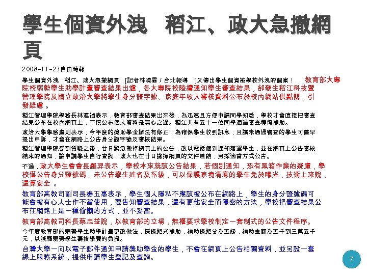 學生個資外洩 稻江、政大急撤網 頁 2008 -11 -23自由時報 教育部大專 院校弱勢學生助學計畫審查結果出爐，各大專院校陸續通知學生審查結果，卻發生稻江科技暨 管理學院及國立政治大學將學生身分證字號、家庭年收入審核資料公布於校內網站供點閱，引 發疑慮 。 學生個資外洩 稻江、政大急撤網頁 〔記者林曉雲／台北報導