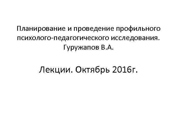 Планирование и проведение профильного психолого-педагогического исследования. Гуружапов В. А. Лекции. Октябрь 2016 г. 