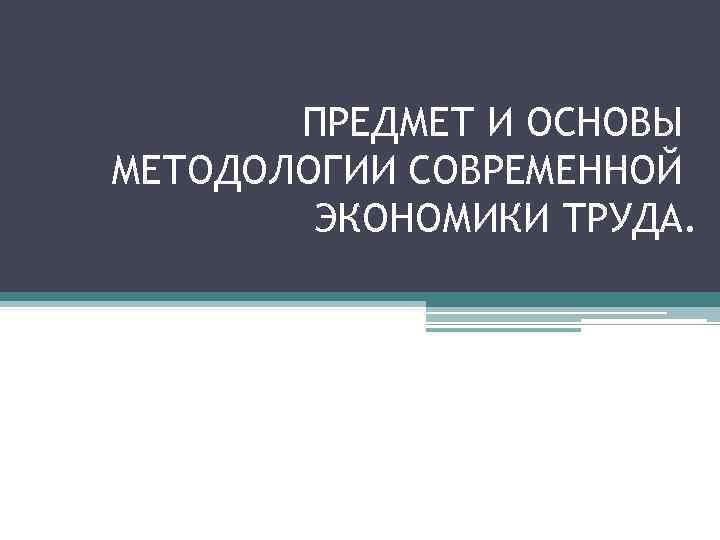 ПРЕДМЕТ И ОСНОВЫ МЕТОДОЛОГИИ СОВРЕМЕННОЙ ЭКОНОМИКИ ТРУДА. 