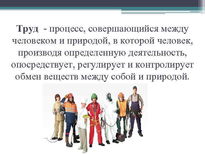 Труд - процесс, совершающийся между человеком и природой, в которой человек, производя определенную деятельность,