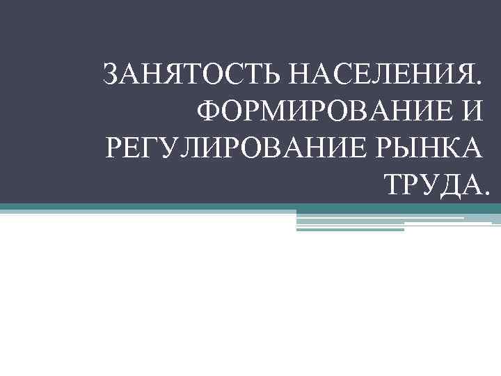 ЗАНЯТОСТЬ НАСЕЛЕНИЯ. ФОРМИРОВАНИЕ И РЕГУЛИРОВАНИЕ РЫНКА ТРУДА. 