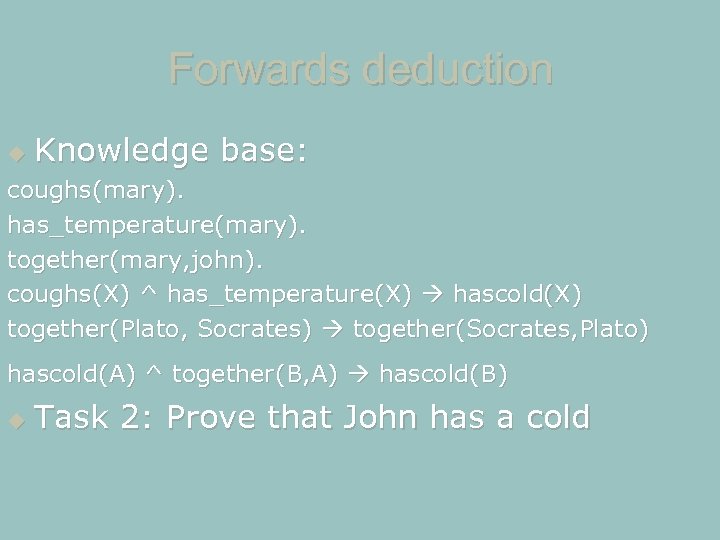 Forwards deduction Knowledge base: coughs(mary). has_temperature(mary). together(mary, john). coughs(X) ^ has_temperature(X) hascold(X) together(Plato, Socrates)