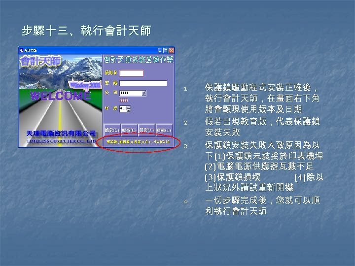 步驟十三、執行會計天師 1. 2. 3. 4. 保護鎖驅動程式安裝正確後， 執行會計天師，在畫面右下角 將會顯現使用版本及日期 假若出現教育版，代表保護鎖 安裝失敗 保護鎖安裝失敗大致原因為以 下 (1)保護鎖未裝妥於印表機埠 (2)電腦電源供應器瓦數不足