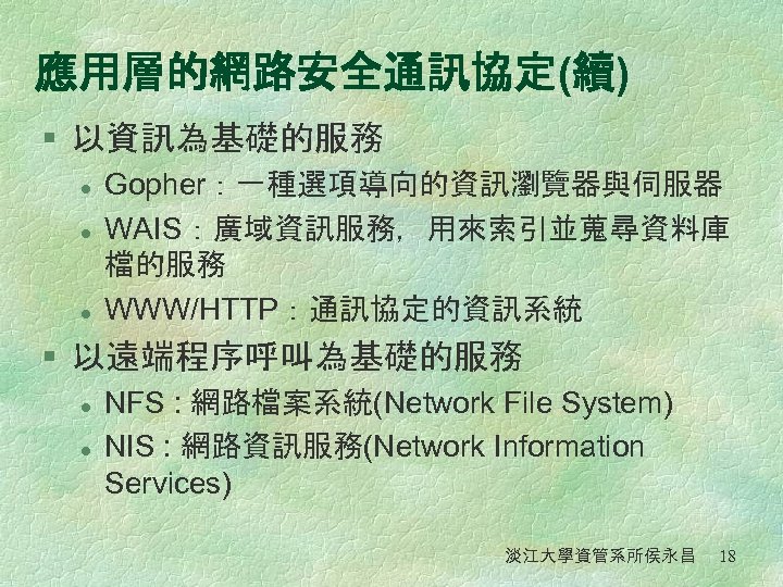 應用層的網路安全通訊協定(續) § 以資訊為基礎的服務 l l l Gopher：一種選項導向的資訊瀏覽器與伺服器 WAIS：廣域資訊服務，用來索引並蒐尋資料庫 檔的服務 WWW/HTTP：通訊協定的資訊系統 § 以遠端程序呼叫為基礎的服務 l l