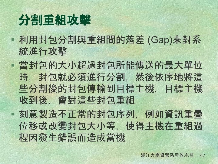 分割重組攻擊 § 利用封包分割與重組間的落差 (Gap)來對系 統進行攻擊 § 當封包的大小超過封包所能傳送的最大單位 時，封包就必須進行分割，然後依序地將這 些分割後的封包傳輸到目標主機，目標主機 收到後，會對這些封包重組 § 刻意製造不正常的封包序列，例如資訊重疊 位移或改變封包大小等，使得主機在重組過 程因發生錯誤而造成當機