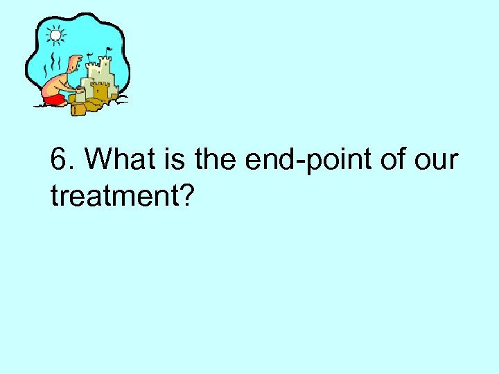 6. What is the end-point of our treatment? 