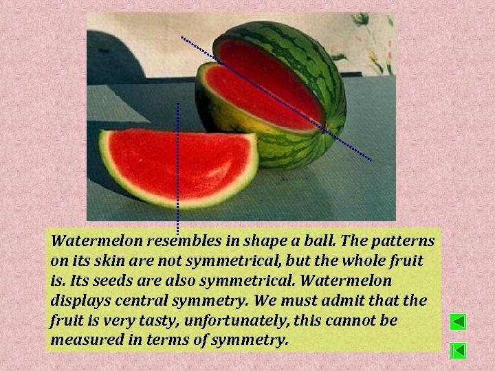 Watermelon resembles in shape a ball. The patterns on its skin are not symmetrical,