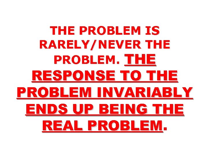 THE PROBLEM IS RARELY/NEVER THE PROBLEM. THE RESPONSE TO THE PROBLEM INVARIABLY ENDS UP